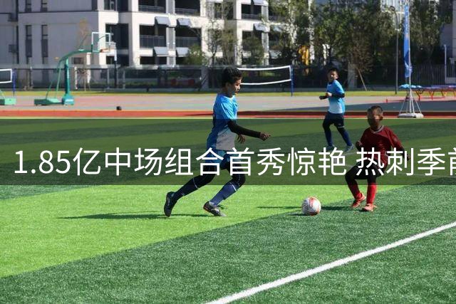 1.85亿中场组合首秀惊艳 热刺季前赛新援世界波定乾坤