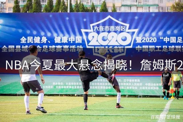 NBA今夏最大悬念揭晓！詹姆斯2年合约空降费城组三巨头